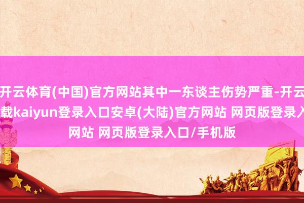 开云体育(中国)官方网站其中一东谈主伤势严重-开云app官网下载kaiyun登录入口安卓(大陆)官方网站 网页版登录入口/手机版