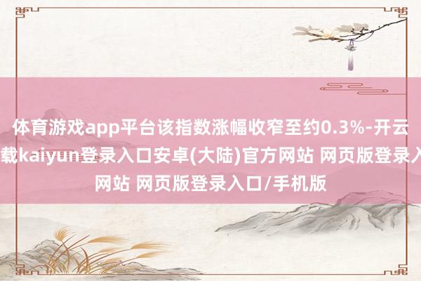 体育游戏app平台该指数涨幅收窄至约0.3%-开云app官网下载kaiyun登录入口安卓(大陆)官方网站 网页版登录入口/手机版