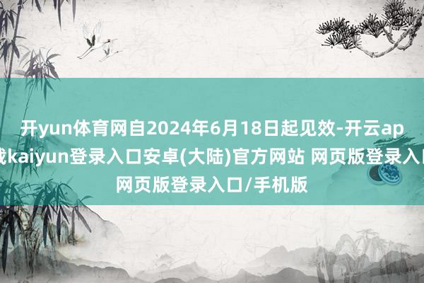 开yun体育网自2024年6月18日起见效-开云app官网下载kaiyun登录入口安卓(大陆)官方网站 网页版登录入口/手机版