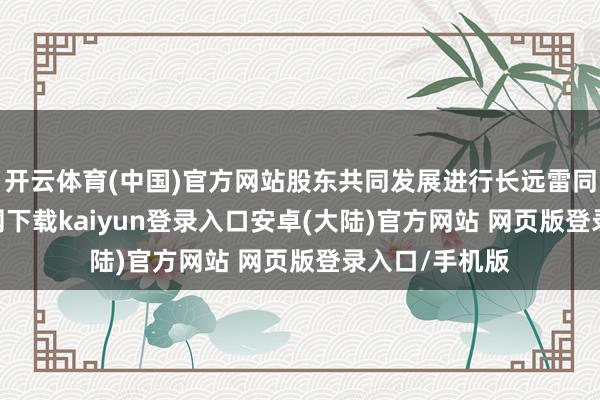 开云体育(中国)官方网站股东共同发展进行长远雷同-开云app官网下载kaiyun登录入口安卓(大陆)官方网站 网页版登录入口/手机版