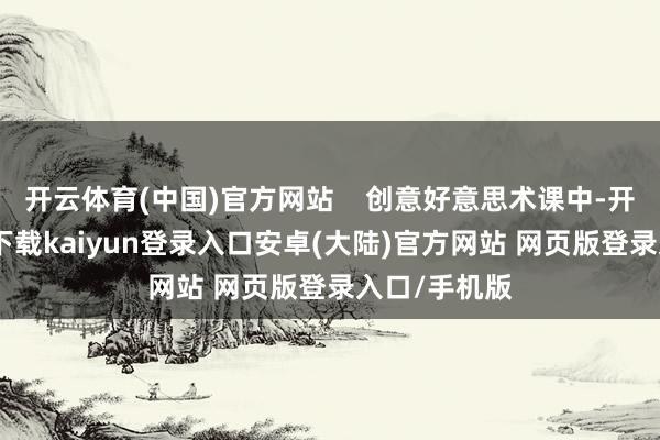 开云体育(中国)官方网站    创意好意思术课中-开云app官网下载kaiyun登录入口安卓(大陆)官方网站 网页版登录入口/手机版