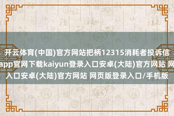 开云体育(中国)官方网站把柄12315消耗者投诉信息公示平台数据-开云app官网下载kaiyun登录入口安卓(大陆)官方网站 网页版登录入口/手机版