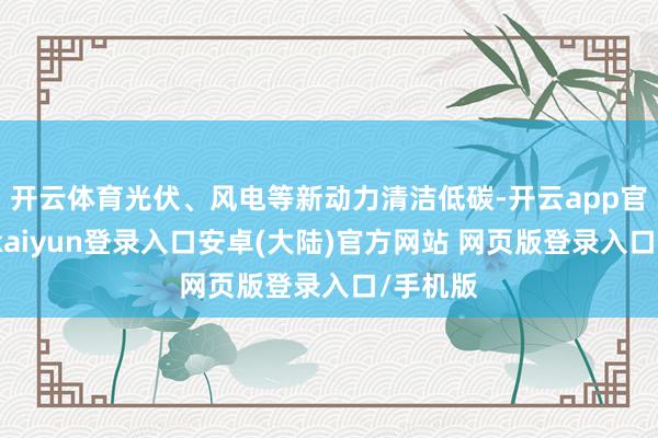 开云体育光伏、风电等新动力清洁低碳-开云app官网下载kaiyun登录入口安卓(大陆)官方网站 网页版登录入口/手机版