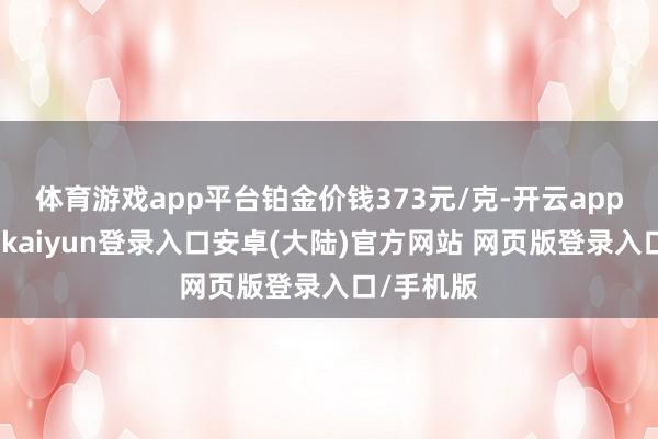 体育游戏app平台铂金价钱373元/克-开云app官网下载kaiyun登录入口安卓(大陆)官方网站 网页版登录入口/手机版