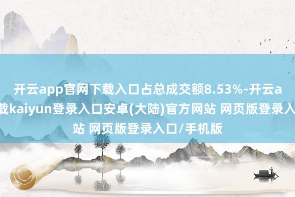 开云app官网下载入口占总成交额8.53%-开云app官网下载kaiyun登录入口安卓(大陆)官方网站 网页版登录入口/手机版