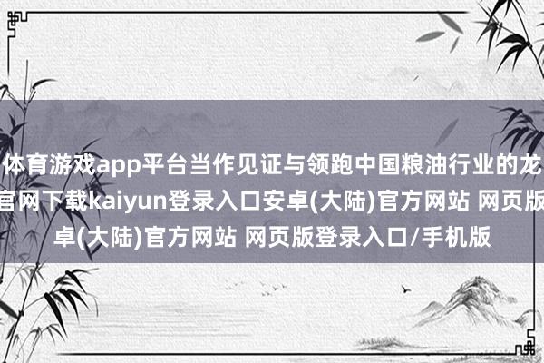 体育游戏app平台当作见证与领跑中国粮油行业的龙头企业-开云app官网下载kaiyun登录入口安卓(大陆)官方网站 网页版登录入口/手机版