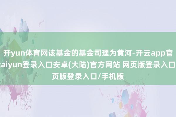 开yun体育网该基金的基金司理为黄河-开云app官网下载kaiyun登录入口安卓(大陆)官方网站 网页版登录入口/手机版