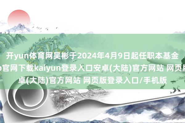 开yun体育网吴彬于2024年4月9日起任职本基金基金经理-开云app官网下载kaiyun登录入口安卓(大陆)官方网站 网页版登录入口/手机版