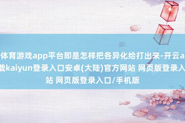 体育游戏app平台即是怎样把各异化给打出来-开云app官网下载kaiyun登录入口安卓(大陆)官方网站 网页版登录入口/手机版