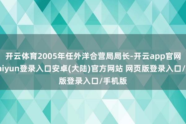 开云体育2005年任外洋合营局局长-开云app官网下载kaiyun登录入口安卓(大陆)官方网站 网页版登录入口/手机版