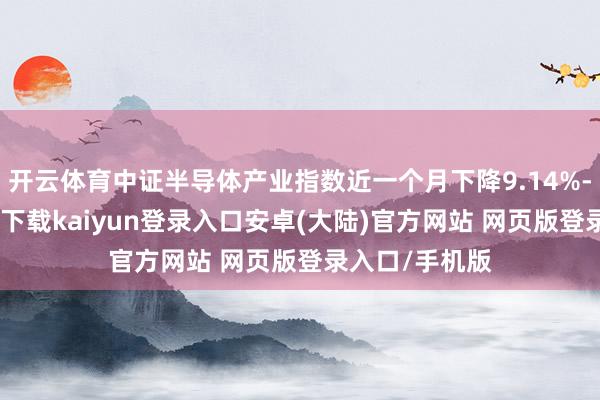 开云体育中证半导体产业指数近一个月下降9.14%-开云app官网下载kaiyun登录入口安卓(大陆)官方网站 网页版登录入口/手机版