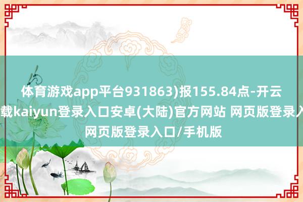 体育游戏app平台931863)报155.84点-开云app官网下载kaiyun登录入口安卓(大陆)官方网站 网页版登录入口/手机版