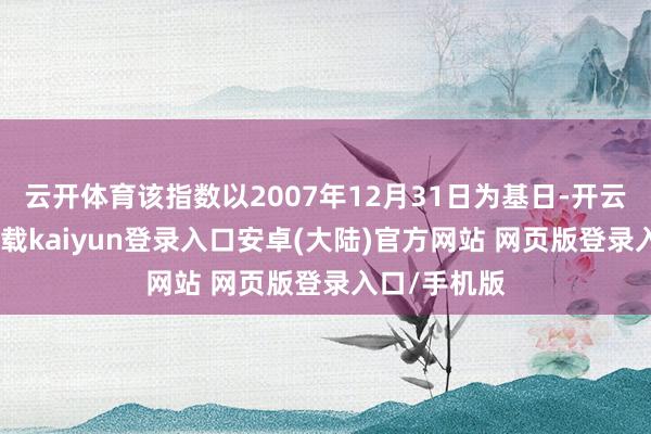 云开体育该指数以2007年12月31日为基日-开云app官网下载kaiyun登录入口安卓(大陆)官方网站 网页版登录入口/手机版