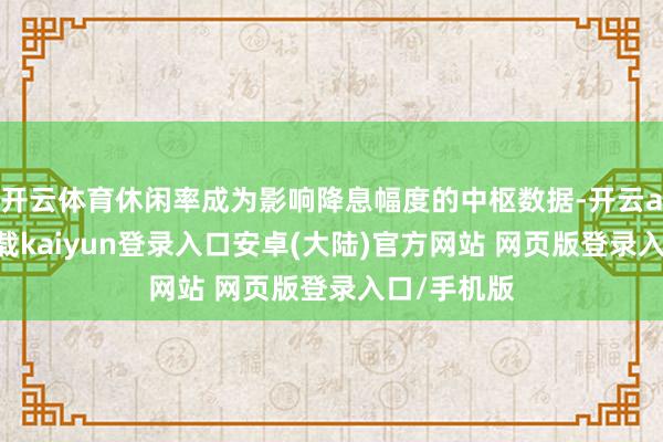 开云体育休闲率成为影响降息幅度的中枢数据-开云app官网下载kaiyun登录入口安卓(大陆)官方网站 网页版登录入口/手机版