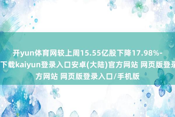 开yun体育网较上周15.55亿股下降17.98%-开云app官网下载kaiyun登录入口安卓(大陆)官方网站 网页版登录入口/手机版