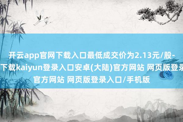 开云app官网下载入口最低成交价为2.13元/股-开云app官网下载kaiyun登录入口安卓(大陆)官方网站 网页版登录入口/手机版