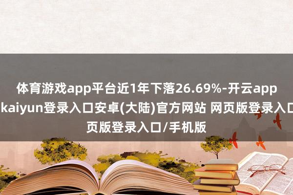 体育游戏app平台近1年下落26.69%-开云app官网下载kaiyun登录入口安卓(大陆)官方网站 网页版登录入口/手机版