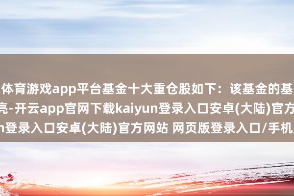 体育游戏app平台基金十大重仓股如下：该基金的基金司理为余芽芳、杜亮-开云app官网下载kaiyun登录入口安卓(大陆)官方网站 网页版登录入口/手机版